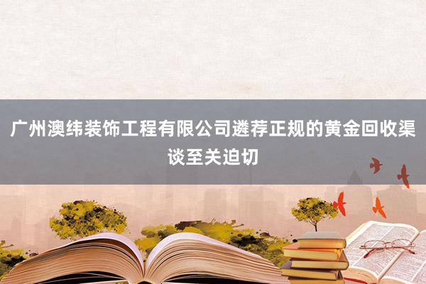 广州澳纬装饰工程有限公司遴荐正规的黄金回收渠谈至关迫切